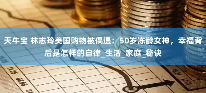 天牛宝 林志玲美国购物被偶遇：50岁冻龄女神，幸福背后是怎样的自律_生活_家庭_秘诀