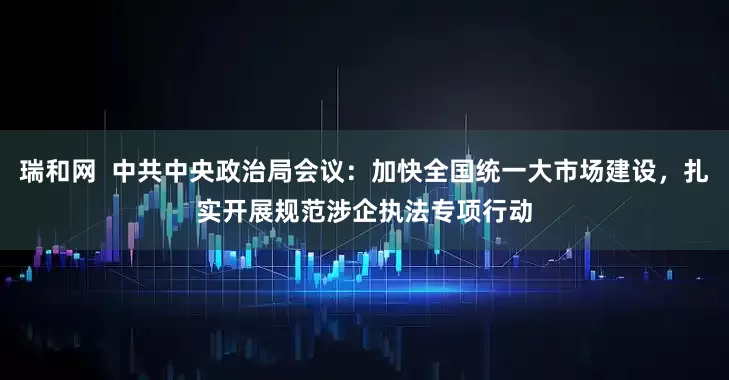 瑞和网  中共中央政治局会议：加快全国统一大市场建设，扎实开展规范涉企执法专项行动