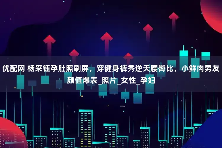 优配网 杨采钰孕肚照刷屏，穿健身裤秀逆天腰臀比，小鲜肉男友颜值爆表_照片_女性_孕妇