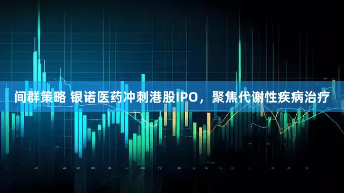 间群策略 银诺医药冲刺港股IPO，聚焦代谢性疾病治疗