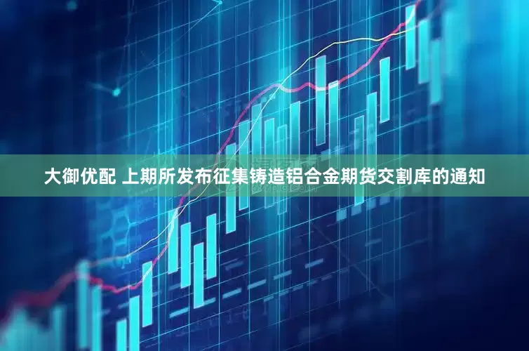 大御优配 上期所发布征集铸造铝合金期货交割库的通知