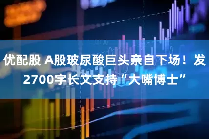 优配股 A股玻尿酸巨头亲自下场！发2700字长文支持“大嘴博士”