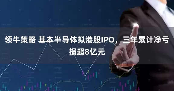 领牛策略 基本半导体拟港股IPO，三年累计净亏损超8亿元
