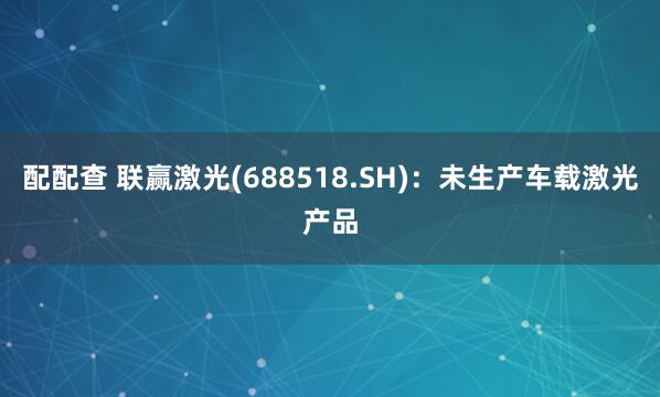 配配查 联赢激光(688518.SH)：未生产车载激光产品