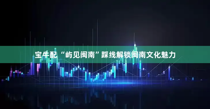 宝牛配 “屿见闽南”踩线解锁闽南文化魅力