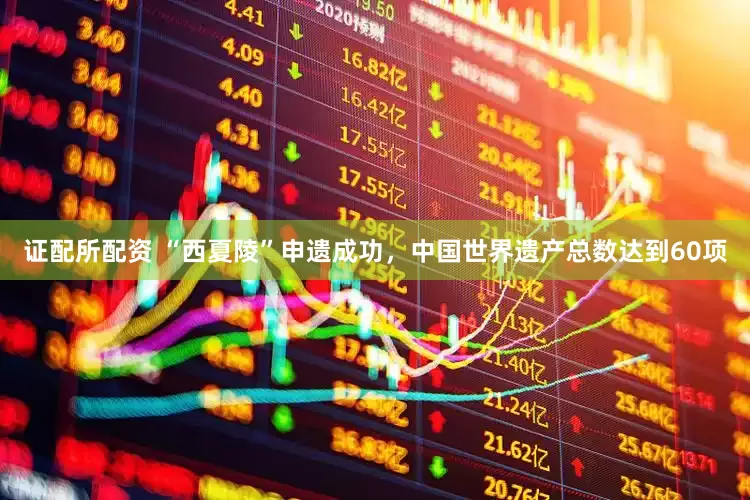 证配所配资 “西夏陵”申遗成功，中国世界遗产总数达到60项