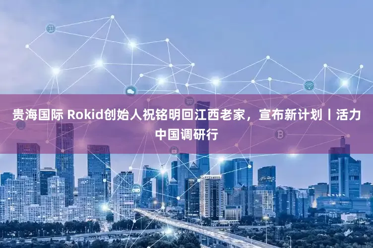 贵海国际 Rokid创始人祝铭明回江西老家，宣布新计划丨活力中国调研行