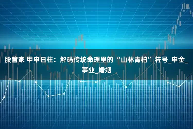 股管家 甲申日柱：解码传统命理里的 “山林青柏” 符号_申金_事业_婚姻