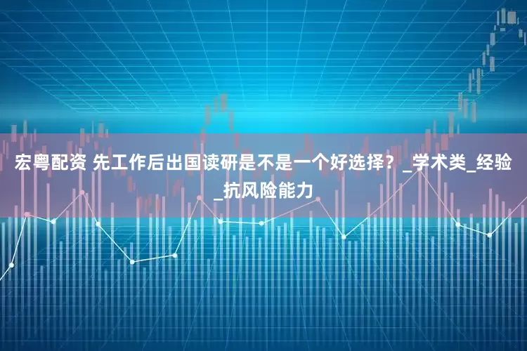宏粤配资 先工作后出国读研是不是一个好选择？_学术类_经验_抗风险能力