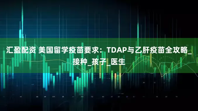 汇盈配资 美国留学疫苗要求：TDAP与乙肝疫苗全攻略_接种_孩子_医生