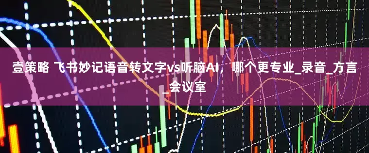 壹策略 飞书妙记语音转文字vs听脑AI，哪个更专业_录音_方言_会议室