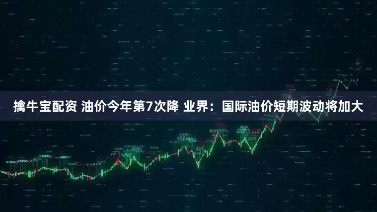 擒牛宝配资 油价今年第7次降 业界：国际油价短期波动将加大