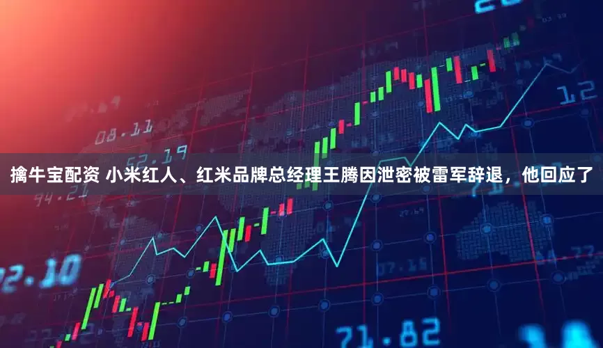 擒牛宝配资 小米红人、红米品牌总经理王腾因泄密被雷军辞退，他回应了