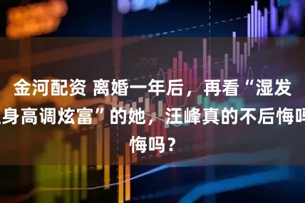 金河配资 离婚一年后，再看“湿发湿身高调炫富”的她，汪峰真的不后悔吗？