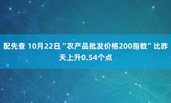 配先查 10月22日“农产品批发价格200指数”比昨天上升0.54个点