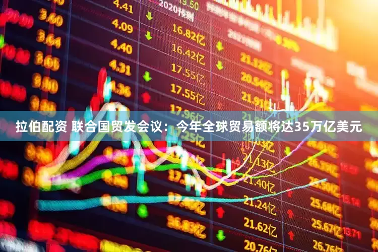 拉伯配资 联合国贸发会议：今年全球贸易额将达35万亿美元