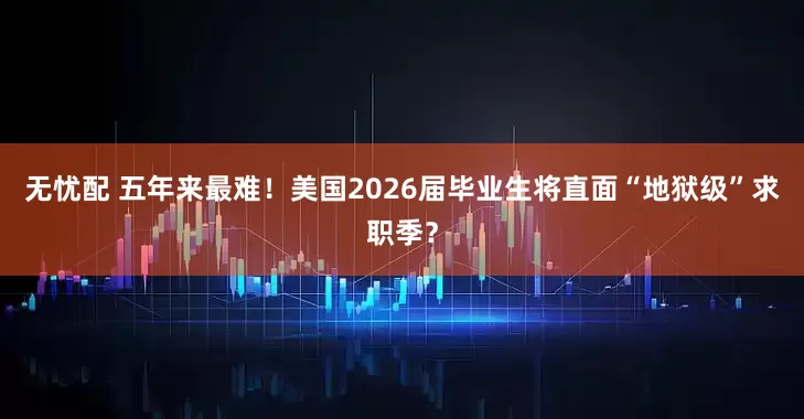 无忧配 五年来最难！美国2026届毕业生将直面“地狱级”求职季？