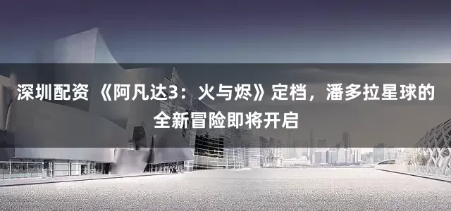 深圳配资 《阿凡达3：火与烬》定档，潘多拉星球的全新冒险即将开启
