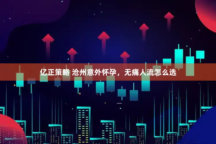 亿正策略 沧州意外怀孕，无痛人流怎么选
