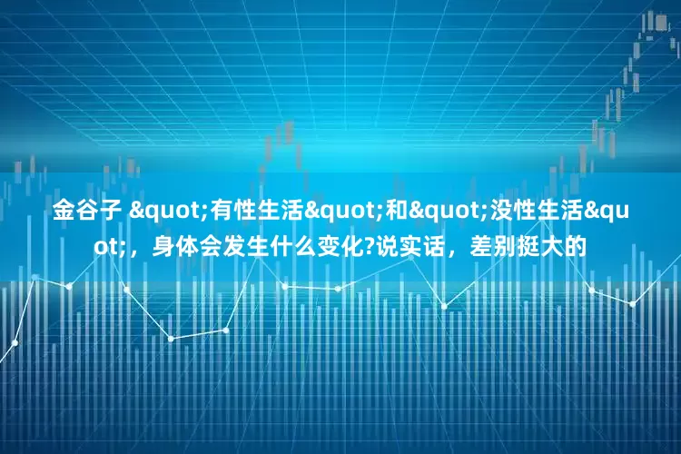 金谷子 "有性生活"和"没性生活"，身体会发生什么变化?说实话，差别挺大的