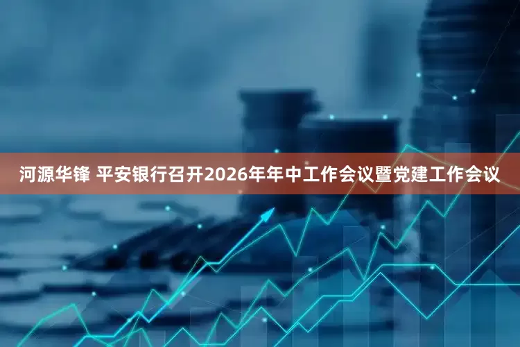 河源华锋 平安银行召开2026年年中工作会议暨党建工作会议