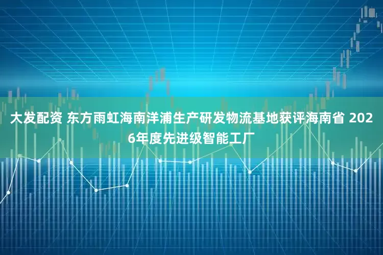 大发配资 东方雨虹海南洋浦生产研发物流基地获评海南省 2026年度先进级智能工厂